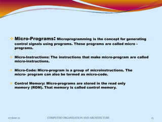 Micro-Programs: Microprogramming is the concept for generating
control signals using programs. These programs are called micro -
programs.
 Micro-Instructions: The instructions that make micro-program are called
micro-instructions.
 Micro-Code: Micro-program is a group of microinstructions. The
micro- program can also be termed as micro-code.
 Control Memory: Micro-programs are stored in the read only
memory (ROM). That memory is called control memory.
07-June-21 COMPUTER ORGANIZATION AND ARCHITECTURE 15
 