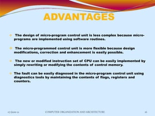 ADVANTAGES
07-June-21 COMPUTER ORGANIZATION AND ARCHITECTURE 16
 The design of micro-program control unit is less complex because micro-
programs are implemented using software routines.
 The micro-programmed control unit is more flexible because design
modifications, correction and enhancement is easily possible.
 The new or modified instruction set of CPU can be easily implemented by
simply rewriting or modifying the contents of control memory.
 The fault can be easily diagnosed in the micro-program control unit using
diagnostics tools by maintaining the contents of flags, registers and
counters.
 