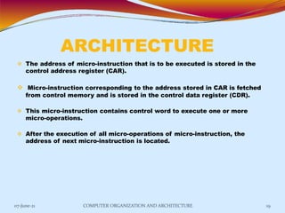 ARCHITECTURE
07-June-21 COMPUTER ORGANIZATION AND ARCHITECTURE 19
 The address of micro-instruction that is to be executed is stored in the
control address register (CAR).
 Micro-instruction corresponding to the address stored in CAR is fetched
from control memory and is stored in the control data register (CDR).
 This micro-instruction contains control word to execute one or more
micro-operations.
 After the execution of all micro-operations of micro-instruction, the
address of next micro-instruction is located.
 