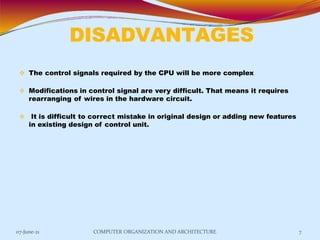 DISADVANTAGES
07-June-21 COMPUTER ORGANIZATION AND ARCHITECTURE 7
 The control signals required by the CPU will be more complex
 Modifications in control signal are very difficult. That means it requires
rearranging of wires in the hardware circuit.
 It is difficult to correct mistake in original design or adding new features
in existing design of control unit.
 