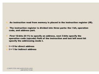  An instruction read from memory is placed in the instruction register (IR).
 The instruction register is divided into three parts: the I bit, operation
code, and address part.
 First 12-bits (0-11) to specify an address, next 3-bits specify the
operation code (opcode) field of the instruction and last left most bit
specify the addressing mode I.
 I = 0 for direct address
 I = 1 for indirect address
COMPUTER ORGANIZATION AND
ARCHITECTURE
 