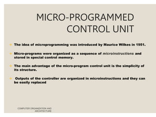 MICRO-PROGRAMMED
CONTROL UNIT
COMPUTER ORGANIZATION AND
ARCHITECTURE
 The idea of microprogramming was introduced by Maurice Wilkes in 1951.
 Micro-programs were organized as a sequence of microinstructions and
stored in special control memory.
 The main advantage of the micro-program control unit is the simplicity of
its structure.
 Outputs of the controller are organized in microinstructions and they can
be easily replaced
 