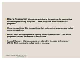 Micro-Programs: Microprogramming is the concept for generating
control signals using programs. These programs are called micro -
programs.
 Micro-Instructions: The instructions that make micro-program are called
micro-instructions.
 Micro-Code: Micro-program is a group of microinstructions. The micro-
program can also be termed as micro-code.
 Control Memory: Micro-programs are stored in the read only memory
(ROM). That memory is called control memory.
COMPUTER ORGANIZATION AND
ARCHITECTURE
 