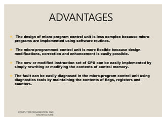 ADVANTAGES
COMPUTER ORGANIZATION AND
ARCHITECTURE
 The design of micro-program control unit is less complex because micro-
programs are implemented using software routines.
 The micro-programmed control unit is more flexible because design
modifications, correction and enhancement is easily possible.
 The new or modified instruction set of CPU can be easily implemented by
simply rewriting or modifying the contents of control memory.
 The fault can be easily diagnosed in the micro-program control unit using
diagnostics tools by maintaining the contents of flags, registers and
counters.
 