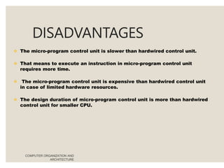 DISADVANTAGES
COMPUTER ORGANIZATION AND
ARCHITECTURE
 The micro-program control unit is slower than hardwired control unit.
 That means to execute an instruction in micro-program control unit
requires more time.
 The micro-program control unit is expensive than hardwired control unit
in case of limited hardware resources.
 The design duration of micro-program control unit is more than hardwired
control unit for smaller CPU.
 