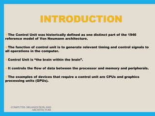 The Control Unit was historically defined as one distinct part of the 1946
reference model of Von Neumann architecture.
The function of control unit is to generate relevant timing and control signals to
all operations in the computer.
Control Unit is “the brain within the brain”.
It controls the flow of data between the processor and memory and peripherals.
The examples of devices that require a control unit are CPUs and graphics
processing units (GPUs).
COMPUTER ORGANIZATION AND
ARCHITECTURE
 