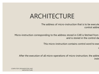 ARCHITECTURE
The address of micro-instruction that is to be execute
control addre
Micro-instruction corresponding to the address stored in CAR is fetched from
and is stored in the control da
This micro-instruction contains control word to exec
m
After the execution of all micro-operations of micro-instruction, the addre
instr
COMPUTER ORGANIZATION AND
ARCHITECTURE
 