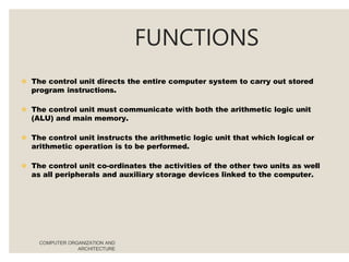 FUNCTIONS
COMPUTER ORGANIZATION AND
ARCHITECTURE
 The control unit directs the entire computer system to carry out stored
program instructions.
 The control unit must communicate with both the arithmetic logic unit
(ALU) and main memory.
 The control unit instructs the arithmetic logic unit that which logical or
arithmetic operation is to be performed.
 The control unit co-ordinates the activities of the other two units as well
as all peripherals and auxiliary storage devices linked to the computer.
 