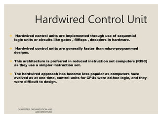 Hardwired Control Unit
COMPUTER ORGANIZATION AND
ARCHITECTURE
 Hardwired control units are implemented through use of sequential
logic units or circuits like gates , fliflops , decoders in hardware.
 Hardwired control units are generally faster than micro-programmed
designs.
 This architecture is preferred in reduced instruction set computers (RISC)
as they use a simpler instruction set.
 The hardwired approach has become less popular as computers have
evolved as at one time, control units for CPUs were ad-hoc logic, and they
were difficult to design.
 