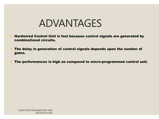 ADVANTAGES
COMPUTER ORGANIZATION AND
ARCHITECTURE
 Hardwired Control Unit is fast because control signals are generated by
combinational circuits.
 The delay in generation of control signals depends upon the number of
gates.
 The performances is high as compared to micro-programmed control unit.
 