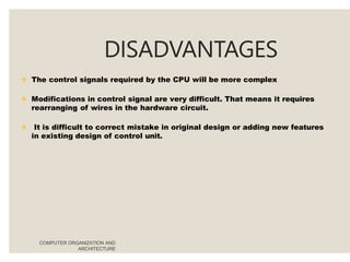 DISADVANTAGES
COMPUTER ORGANIZATION AND
ARCHITECTURE
 The control signals required by the CPU will be more complex
 Modifications in control signal are very difficult. That means it requires
rearranging of wires in the hardware circuit.
 It is difficult to correct mistake in original design or adding new features
in existing design of control unit.
 