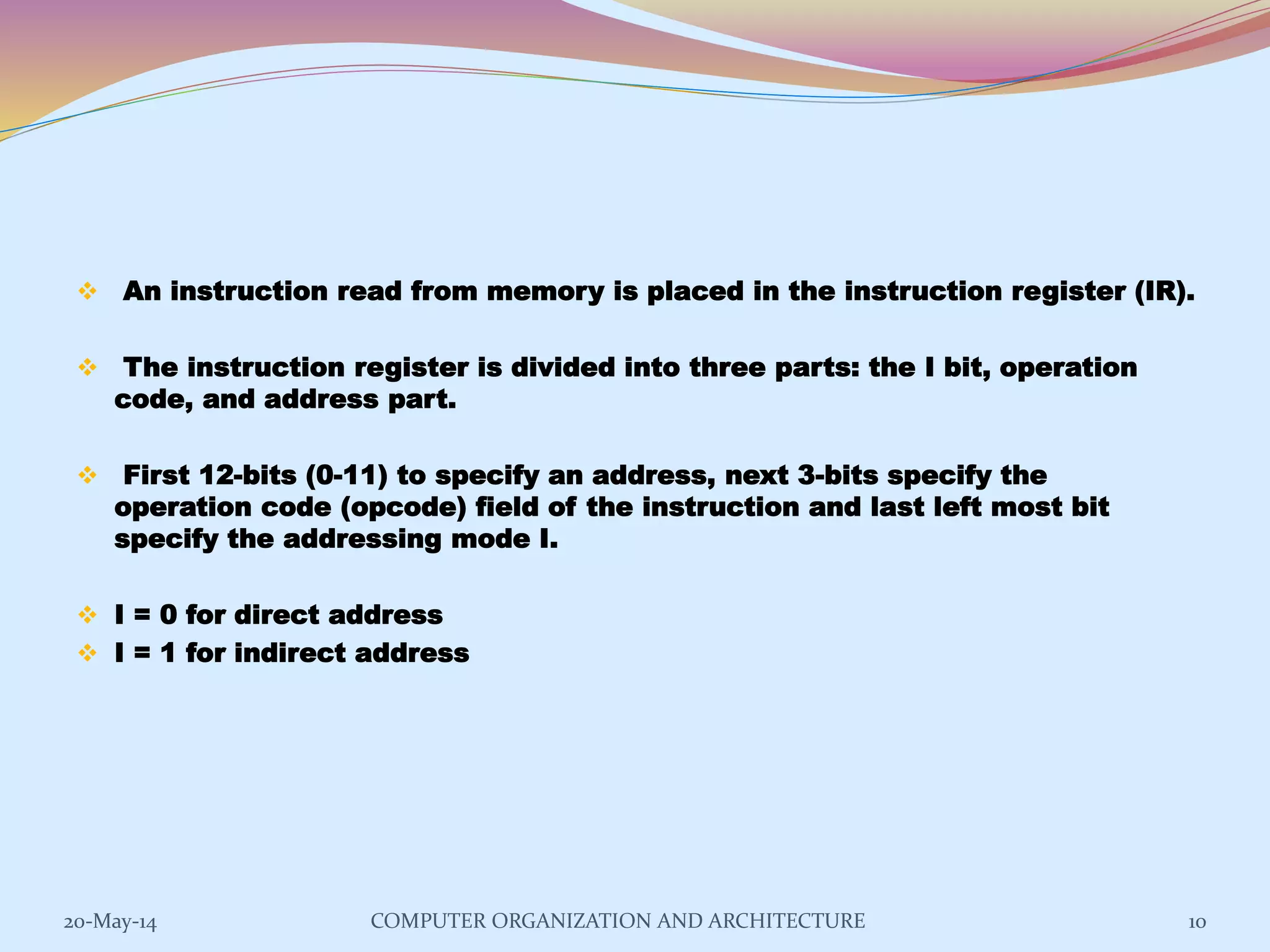  An instruction read from memory is placed in the instruction register (IR).
 The instruction register is divided into three parts: the I bit, operation
code, and address part.
 First 12-bits (0-11) to specify an address, next 3-bits specify the
operation code (opcode) field of the instruction and last left most bit
specify the addressing mode I.
 I = 0 for direct address
 I = 1 for indirect address
10COMPUTER ORGANIZATION AND ARCHITECTURE20-May-14
 