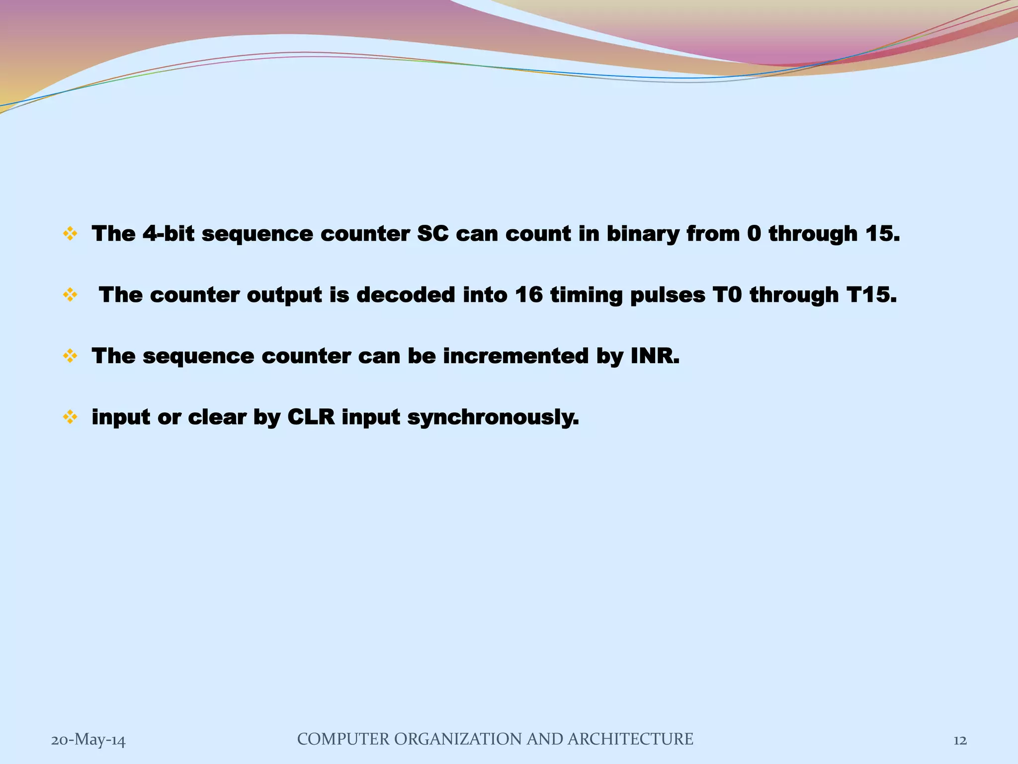  The 4-bit sequence counter SC can count in binary from 0 through 15.
 The counter output is decoded into 16 timing pulses T0 through T15.
 The sequence counter can be incremented by INR.
 input or clear by CLR input synchronously.
12COMPUTER ORGANIZATION AND ARCHITECTURE20-May-14
 