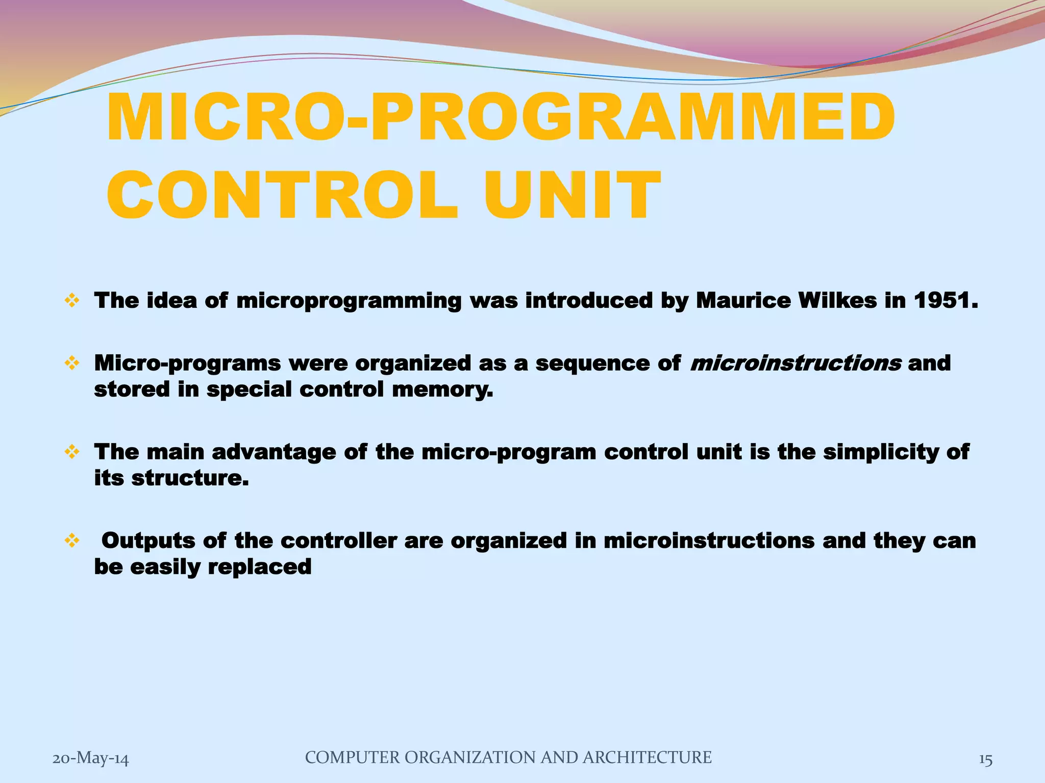 MICRO-PROGRAMMED
CONTROL UNIT
 The idea of microprogramming was introduced by Maurice Wilkes in 1951.
 Micro-programs were organized as a sequence of microinstructions and
stored in special control memory.
 The main advantage of the micro-program control unit is the simplicity of
its structure.
 Outputs of the controller are organized in microinstructions and they can
be easily replaced
15COMPUTER ORGANIZATION AND ARCHITECTURE20-May-14
 