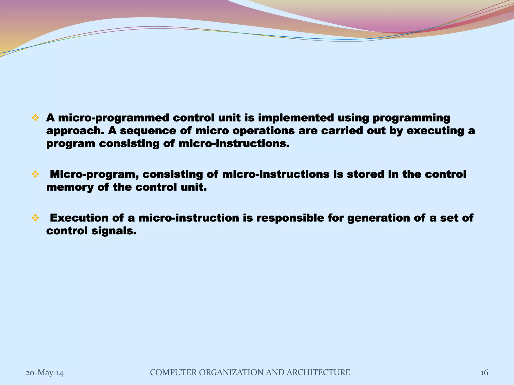  A micro-programmed control unit is implemented using programming
approach. A sequence of micro operations are carried out by executing a
program consisting of micro-instructions.
 Micro-program, consisting of micro-instructions is stored in the control
memory of the control unit.
 Execution of a micro-instruction is responsible for generation of a set of
control signals.
16COMPUTER ORGANIZATION AND ARCHITECTURE20-May-14
 
