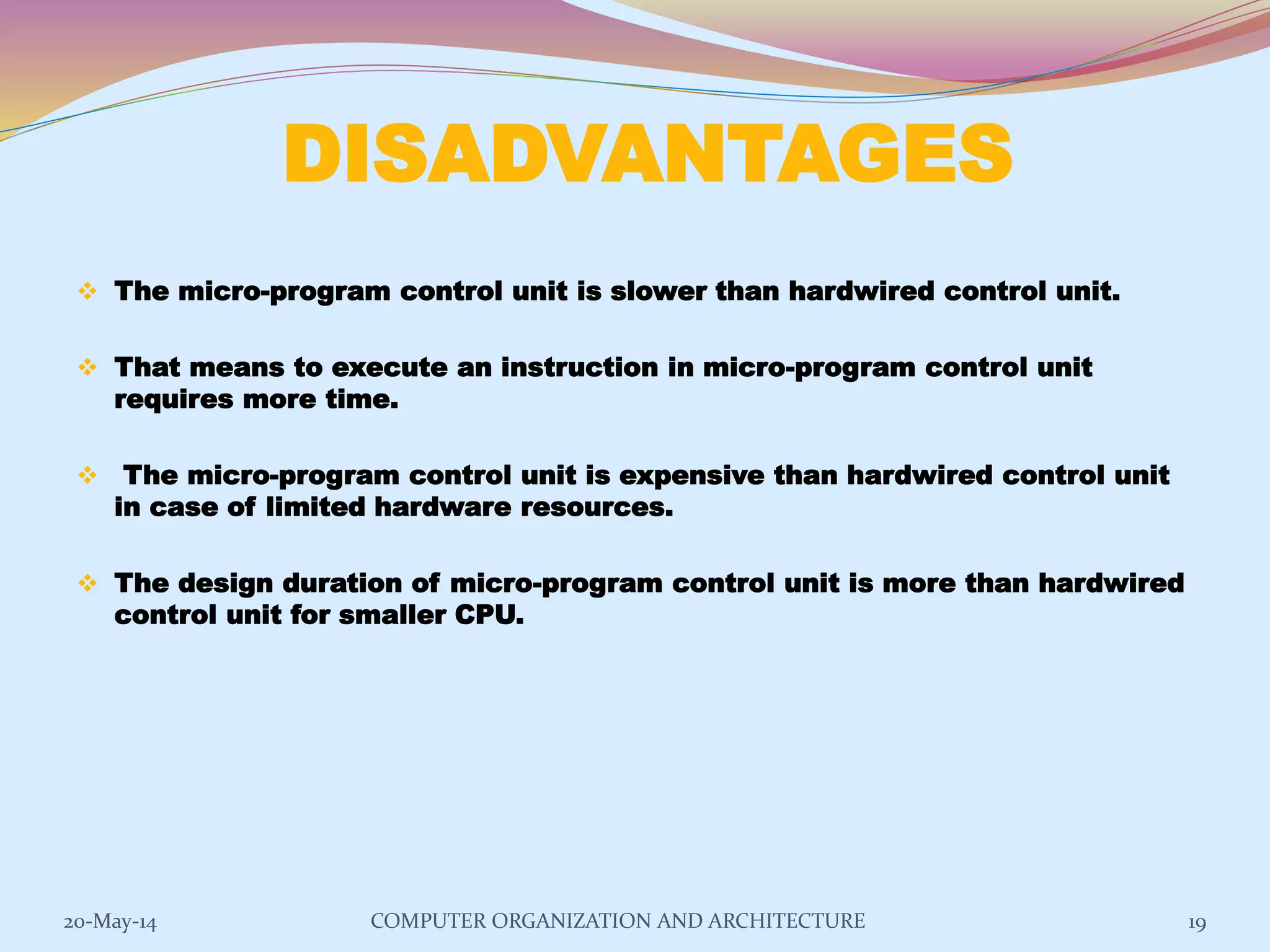 DISADVANTAGES
 The micro-program control unit is slower than hardwired control unit.
 That means to execute an instruction in micro-program control unit
requires more time.
 The micro-program control unit is expensive than hardwired control unit
in case of limited hardware resources.
 The design duration of micro-program control unit is more than hardwired
control unit for smaller CPU.
19COMPUTER ORGANIZATION AND ARCHITECTURE20-May-14
 