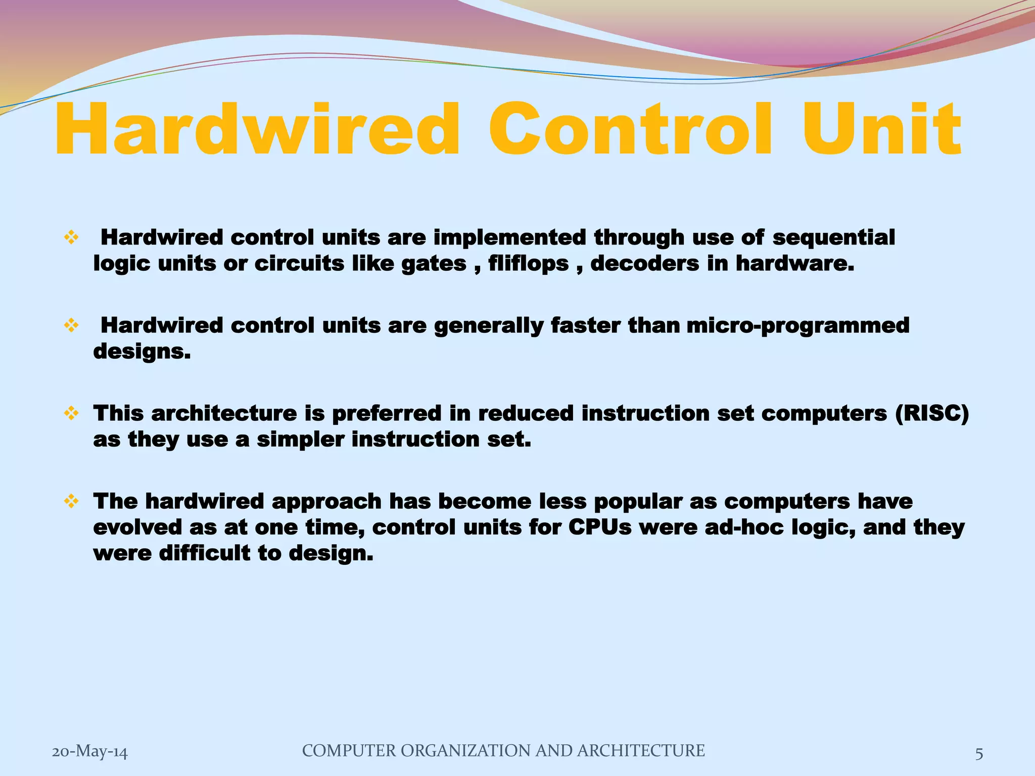 Hardwired Control Unit
 Hardwired control units are implemented through use of sequential
logic units or circuits like gates , fliflops , decoders in hardware.
 Hardwired control units are generally faster than micro-programmed
designs.
 This architecture is preferred in reduced instruction set computers (RISC)
as they use a simpler instruction set.
 The hardwired approach has become less popular as computers have
evolved as at one time, control units for CPUs were ad-hoc logic, and they
were difficult to design.
5COMPUTER ORGANIZATION AND ARCHITECTURE20-May-14
 