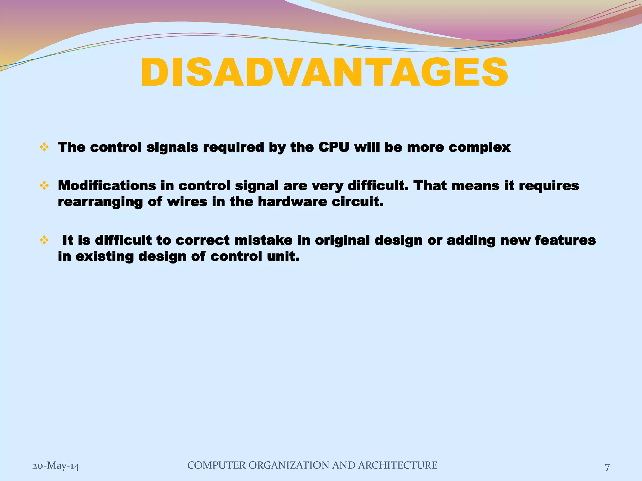 DISADVANTAGES
 The control signals required by the CPU will be more complex
 Modifications in control signal are very difficult. That means it requires
rearranging of wires in the hardware circuit.
 It is difficult to correct mistake in original design or adding new features
in existing design of control unit.
7COMPUTER ORGANIZATION AND ARCHITECTURE20-May-14
 