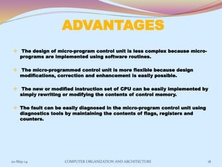 ADVANTAGES
 The design of micro-program control unit is less complex because micro-
programs are implemented using software routines.
 The micro-programmed control unit is more flexible because design
modifications, correction and enhancement is easily possible.
 The new or modified instruction set of CPU can be easily implemented by
simply rewriting or modifying the contents of control memory.
 The fault can be easily diagnosed in the micro-program control unit using
diagnostics tools by maintaining the contents of flags, registers and
counters.
18COMPUTER ORGANIZATION AND ARCHITECTURE20-May-14
 