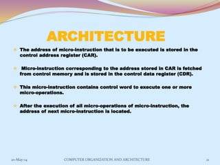ARCHITECTURE
 The address of micro-instruction that is to be executed is stored in the
control address register (CAR).
 Micro-instruction corresponding to the address stored in CAR is fetched
from control memory and is stored in the control data register (CDR).
 This micro-instruction contains control word to execute one or more
micro-operations.
 After the execution of all micro-operations of micro-instruction, the
address of next micro-instruction is located.
21COMPUTER ORGANIZATION AND ARCHITECTURE20-May-14
 