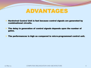 ADVANTAGES
 Hardwired Control Unit is fast because control signals are generated by
combinational circuits.
 The delay in generation of control signals depends upon the number of
gates.
 The performances is high as compared to micro-programmed control unit.
6COMPUTER ORGANIZATION AND ARCHITECTURE20-May-14
 