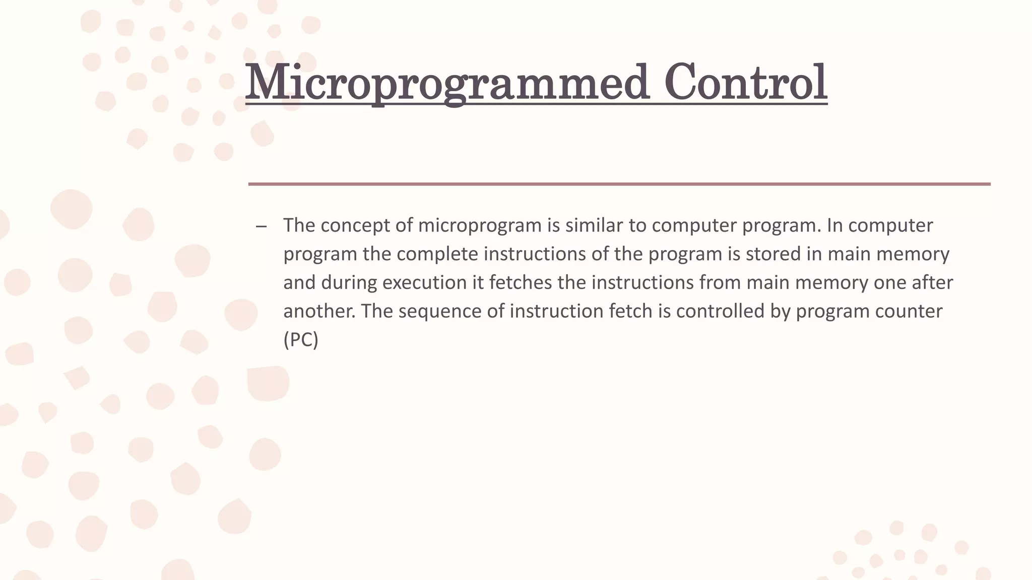 Microprogrammed Control
– The concept of microprogram is similar to computer program. In computer
program the complete instructions of the program is stored in main memory
and during execution it fetches the instructions from main memory one after
another. The sequence of instruction fetch is controlled by program counter
(PC)
 