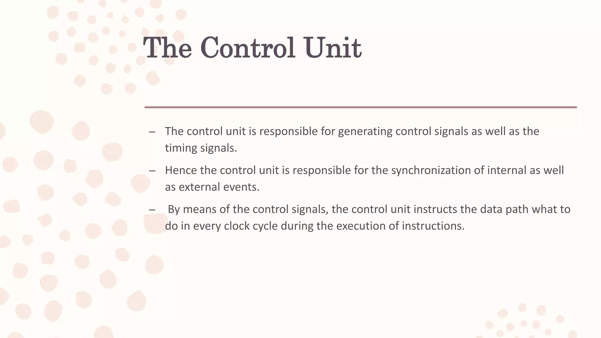The Control Unit
– The control unit is responsible for generating control signals as well as the
timing signals.
– Hence the control unit is responsible for the synchronization of internal as well
as external events.
– By means of the control signals, the control unit instructs the data path what to
do in every clock cycle during the execution of instructions.
 