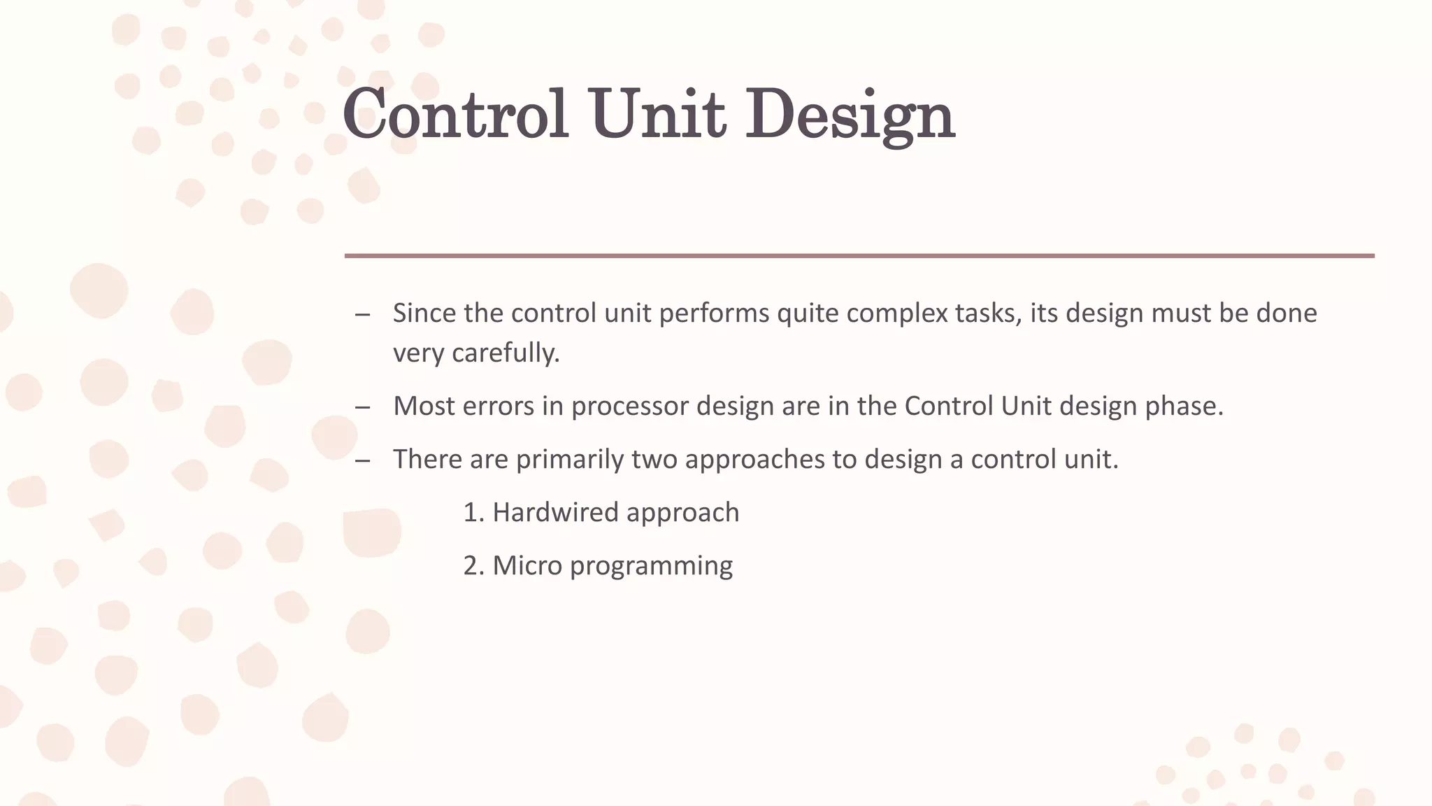 Control Unit Design
– Since the control unit performs quite complex tasks, its design must be done
very carefully.
– Most errors in processor design are in the Control Unit design phase.
– There are primarily two approaches to design a control unit.
1. Hardwired approach
2. Micro programming
 