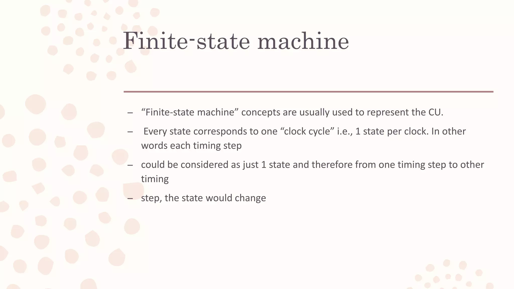 Finite-state machine
– “Finite-state machine” concepts are usually used to represent the CU.
– Every state corresponds to one “clock cycle” i.e., 1 state per clock. In other
words each timing step
– could be considered as just 1 state and therefore from one timing step to other
timing
– step, the state would change
 