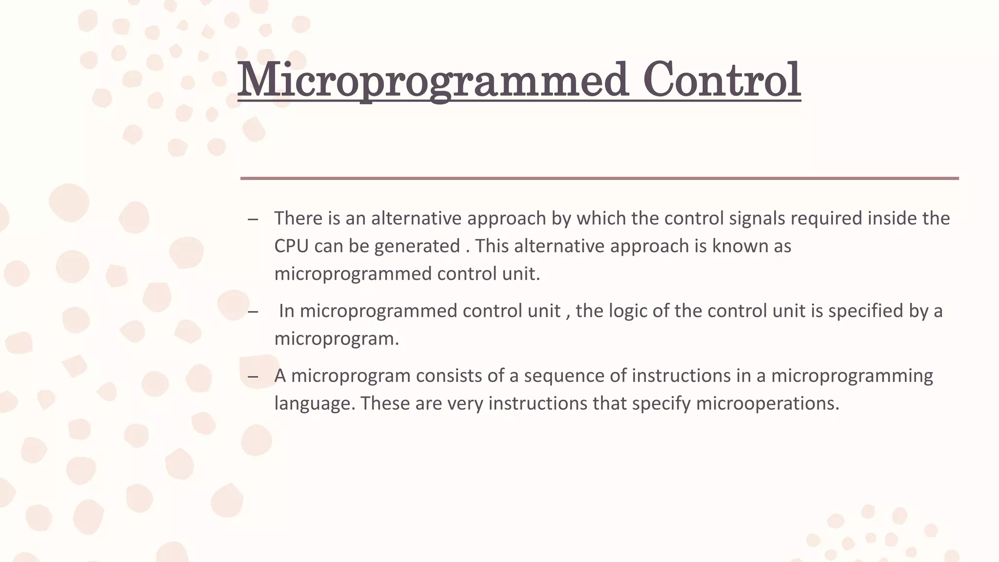 Microprogrammed Control
– There is an alternative approach by which the control signals required inside the
CPU can be generated . This alternative approach is known as
microprogrammed control unit.
– In microprogrammed control unit , the logic of the control unit is specified by a
microprogram.
– A microprogram consists of a sequence of instructions in a microprogramming
language. These are very instructions that specify microoperations.
 