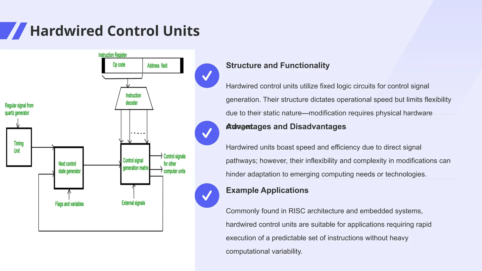 Hardwired Control Units
Hardwired control units utilize fixed logic circuits for control signal
generation. Their structure dictates operational speed but limits flexibility
due to their static nature—modification requires physical hardware
changes.
Structure and Functionality
Hardwired units boast speed and efficiency due to direct signal
pathways; however, their inflexibility and complexity in modifications can
hinder adaptation to emerging computing needs or technologies.
Advantages and Disadvantages
Commonly found in RISC architecture and embedded systems,
hardwired control units are suitable for applications requiring rapid
execution of a predictable set of instructions without heavy
computational variability.
Example Applications
 