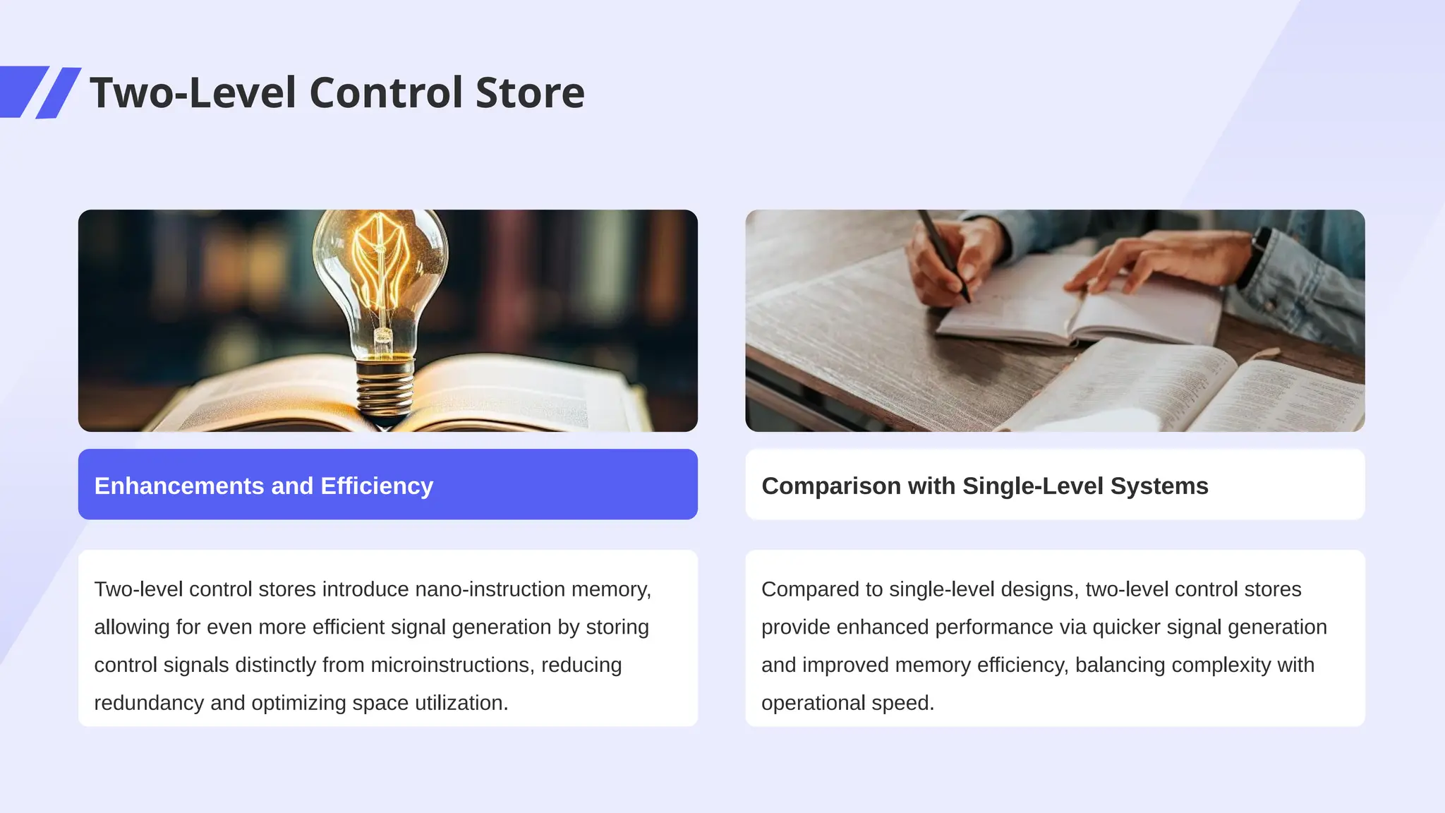 Two-Level Control Store
Two-level control stores introduce nano-instruction memory,
allowing for even more efficient signal generation by storing
control signals distinctly from microinstructions, reducing
redundancy and optimizing space utilization.
Enhancements and Efficiency
Compared to single-level designs, two-level control stores
provide enhanced performance via quicker signal generation
and improved memory efficiency, balancing complexity with
operational speed.
Comparison with Single-Level Systems
 