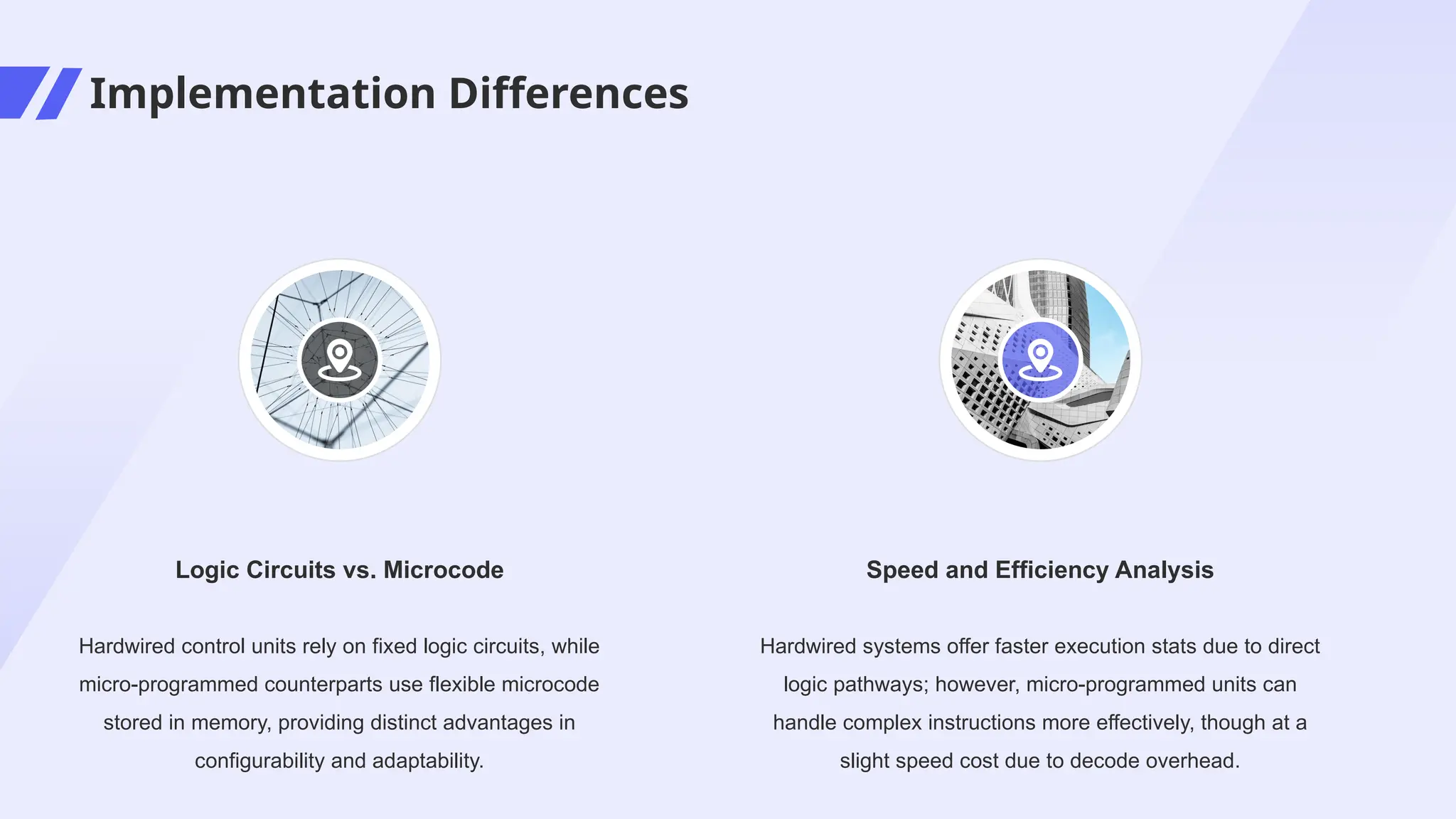Implementation Differences
Hardwired systems offer faster execution stats due to direct
logic pathways; however, micro-programmed units can
handle complex instructions more effectively, though at a
slight speed cost due to decode overhead.
Speed and Efficiency Analysis
Hardwired control units rely on fixed logic circuits, while
micro-programmed counterparts use flexible microcode
stored in memory, providing distinct advantages in
configurability and adaptability.
Logic Circuits vs. Microcode
 