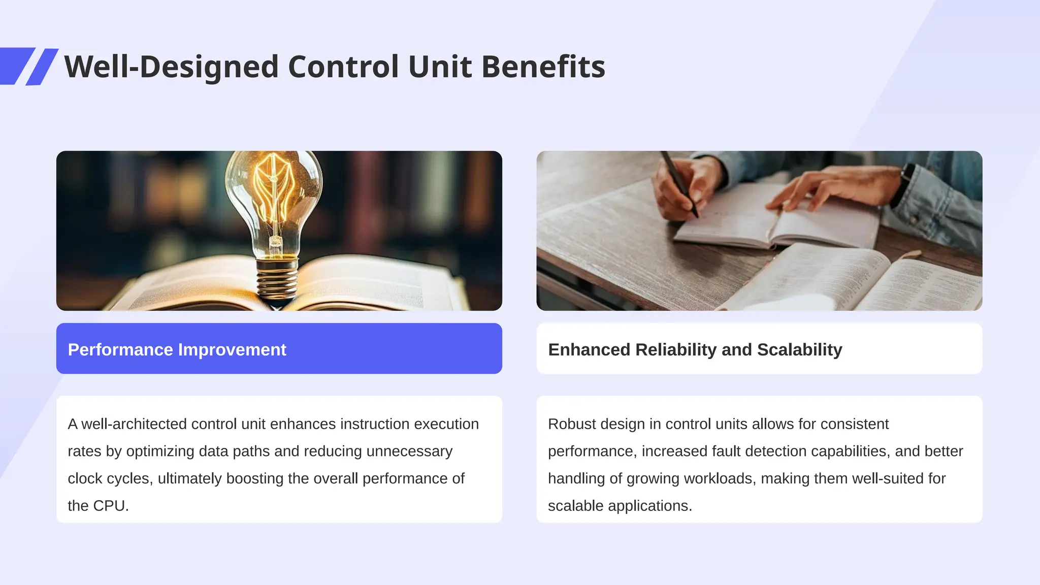 Well-Designed Control Unit Benefits
A well-architected control unit enhances instruction execution
rates by optimizing data paths and reducing unnecessary
clock cycles, ultimately boosting the overall performance of
the CPU.
Performance Improvement
Robust design in control units allows for consistent
performance, increased fault detection capabilities, and better
handling of growing workloads, making them well-suited for
scalable applications.
Enhanced Reliability and Scalability
 