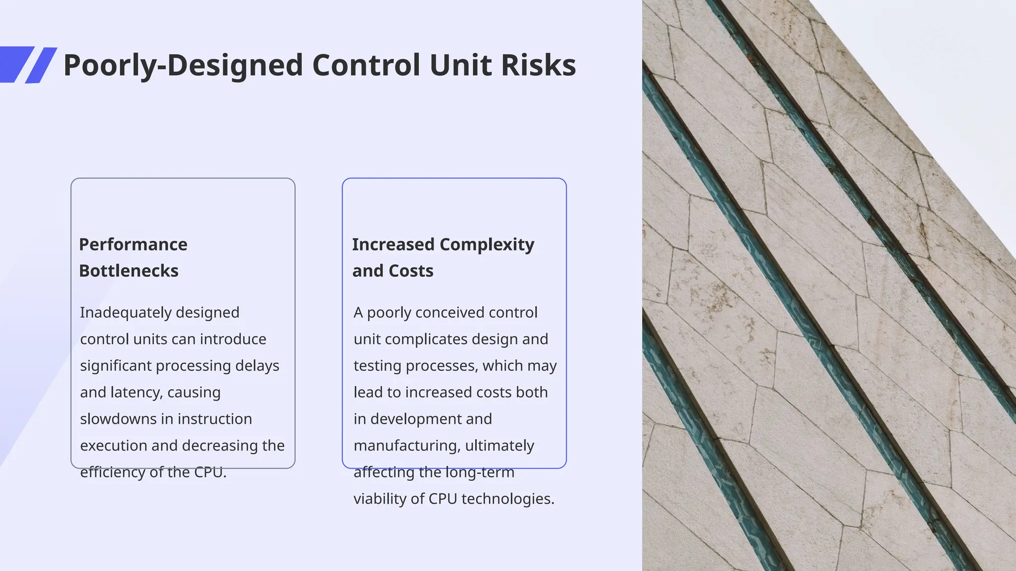 Poorly-Designed Control Unit Risks
Performance
Bottlenecks
Inadequately designed
control units can introduce
significant processing delays
and latency, causing
slowdowns in instruction
execution and decreasing the
efficiency of the CPU.
Increased Complexity
and Costs
A poorly conceived control
unit complicates design and
testing processes, which may
lead to increased costs both
in development and
manufacturing, ultimately
affecting the long-term
viability of CPU technologies.
 