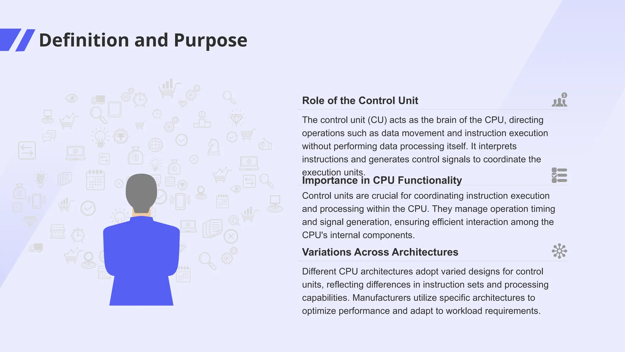 Definition and Purpose
Control units are crucial for coordinating instruction execution
and processing within the CPU. They manage operation timing
and signal generation, ensuring efficient interaction among the
CPU's internal components.
Importance in CPU Functionality
Different CPU architectures adopt varied designs for control
units, reflecting differences in instruction sets and processing
capabilities. Manufacturers utilize specific architectures to
optimize performance and adapt to workload requirements.
Variations Across Architectures
The control unit (CU) acts as the brain of the CPU, directing
operations such as data movement and instruction execution
without performing data processing itself. It interprets
instructions and generates control signals to coordinate the
execution units.
Role of the Control Unit
 