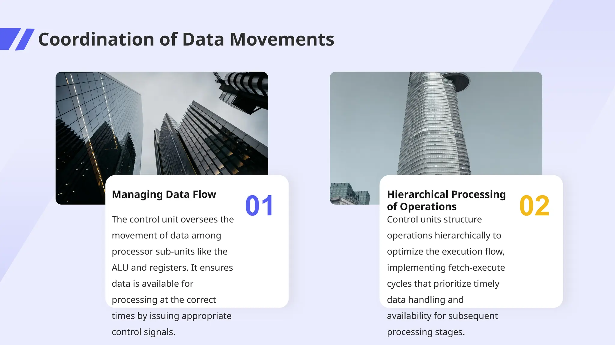 Coordination of Data Movements
Managing Data Flow
The control unit oversees the
movement of data among
processor sub-units like the
ALU and registers. It ensures
data is available for
processing at the correct
times by issuing appropriate
control signals.
01
Hierarchical Processing
of Operations
Control units structure
operations hierarchically to
optimize the execution flow,
implementing fetch-execute
cycles that prioritize timely
data handling and
availability for subsequent
processing stages.
02
 