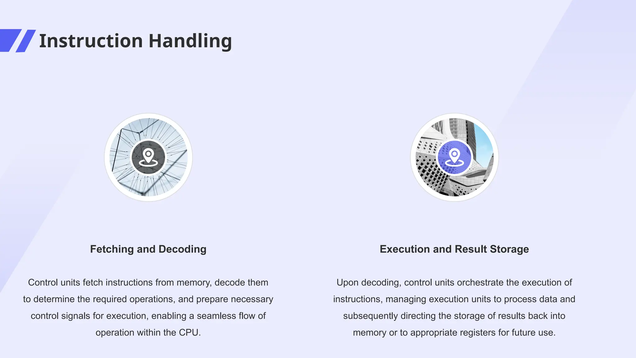 Instruction Handling
Upon decoding, control units orchestrate the execution of
instructions, managing execution units to process data and
subsequently directing the storage of results back into
memory or to appropriate registers for future use.
Execution and Result Storage
Control units fetch instructions from memory, decode them
to determine the required operations, and prepare necessary
control signals for execution, enabling a seamless flow of
operation within the CPU.
Fetching and Decoding
 