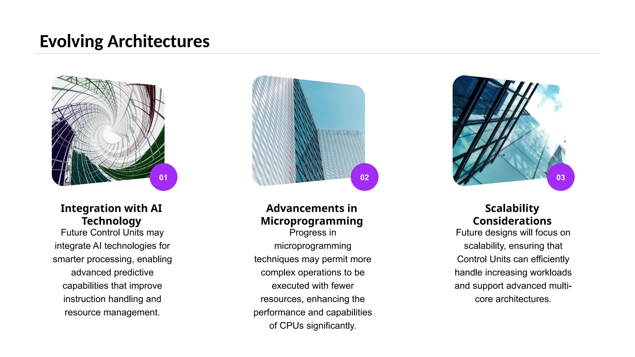 Evolving Architectures
01
Integration with AI
Technology
Future Control Units may
integrate AI technologies for
smarter processing, enabling
advanced predictive
capabilities that improve
instruction handling and
resource management.
02
Advancements in
Microprogramming
Progress in
microprogramming
techniques may permit more
complex operations to be
executed with fewer
resources, enhancing the
performance and capabilities
of CPUs significantly.
03
Scalability
Considerations
Future designs will focus on
scalability, ensuring that
Control Units can efficiently
handle increasing workloads
and support advanced multi-
core architectures.
 