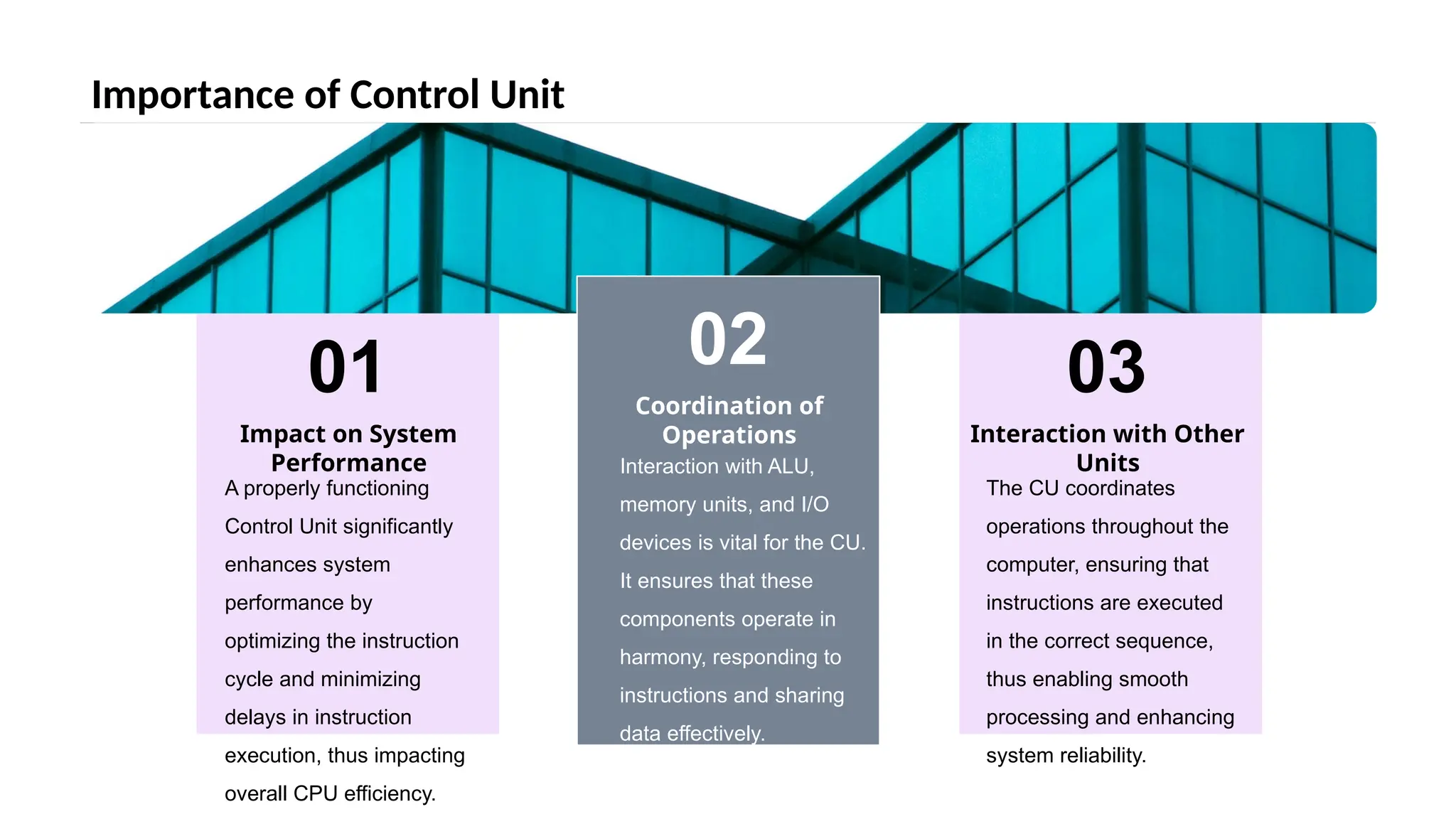 Importance of Control Unit
02
Coordination of
Operations
03
Interaction with Other
Units
01
Impact on System
Performance
A properly functioning
Control Unit significantly
enhances system
performance by
optimizing the instruction
cycle and minimizing
delays in instruction
execution, thus impacting
overall CPU efficiency.
Interaction with ALU,
memory units, and I/O
devices is vital for the CU.
It ensures that these
components operate in
harmony, responding to
instructions and sharing
data effectively.
The CU coordinates
operations throughout the
computer, ensuring that
instructions are executed
in the correct sequence,
thus enabling smooth
processing and enhancing
system reliability.
 