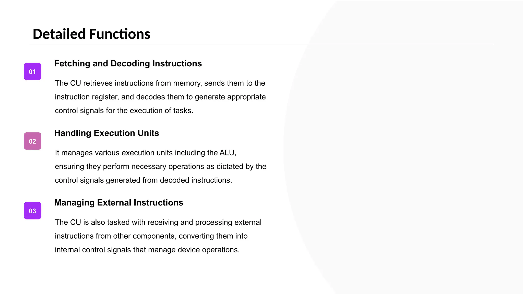Detailed Functions
The CU retrieves instructions from memory, sends them to the
instruction register, and decodes them to generate appropriate
control signals for the execution of tasks.
Fetching and Decoding Instructions
01
It manages various execution units including the ALU,
ensuring they perform necessary operations as dictated by the
control signals generated from decoded instructions.
Handling Execution Units
02
The CU is also tasked with receiving and processing external
instructions from other components, converting them into
internal control signals that manage device operations.
Managing External Instructions
03
 