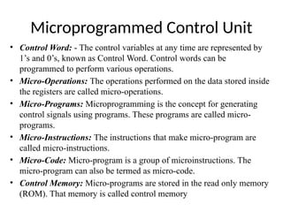 Microprogrammed Control Unit
• Control Word: - The control variables at any time are represented by
1’s and 0’s, known as Control Word. Control words can be
programmed to perform various operations.
• Micro-Operations: The operations performed on the data stored inside
the registers are called micro-operations.
• Micro-Programs: Microprogramming is the concept for generating
control signals using programs. These programs are called micro-
programs.
• Micro-Instructions: The instructions that make micro-program are
called micro-instructions.
• Micro-Code: Micro-program is a group of microinstructions. The
micro-program can also be termed as micro-code.
• Control Memory: Micro-programs are stored in the read only memory
(ROM). That memory is called control memory
 
