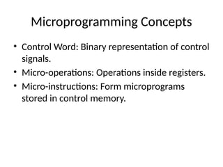 Microprogramming Concepts
• Control Word: Binary representation of control
signals.
• Micro-operations: Operations inside registers.
• Micro-instructions: Form microprograms
stored in control memory.
 