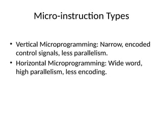Micro-instruction Types
• Vertical Microprogramming: Narrow, encoded
control signals, less parallelism.
• Horizontal Microprogramming: Wide word,
high parallelism, less encoding.
 