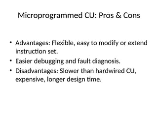 Microprogrammed CU: Pros & Cons
• Advantages: Flexible, easy to modify or extend
instruction set.
• Easier debugging and fault diagnosis.
• Disadvantages: Slower than hardwired CU,
expensive, longer design time.
 