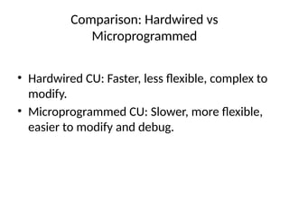 Comparison: Hardwired vs
Microprogrammed
• Hardwired CU: Faster, less flexible, complex to
modify.
• Microprogrammed CU: Slower, more flexible,
easier to modify and debug.
 