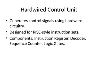 Hardwired Control Unit
• Generates control signals using hardware
circuitry.
• Designed for RISC-style instruction sets.
• Components: Instruction Register, Decoder,
Sequence Counter, Logic Gates.
 