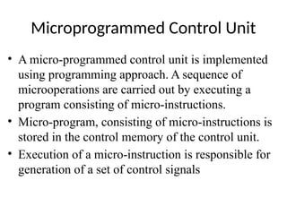 Microprogrammed Control Unit
• A micro-programmed control unit is implemented
using programming approach. A sequence of
microoperations are carried out by executing a
program consisting of micro-instructions.
• Micro-program, consisting of micro-instructions is
stored in the control memory of the control unit.
• Execution of a micro-instruction is responsible for
generation of a set of control signals
 