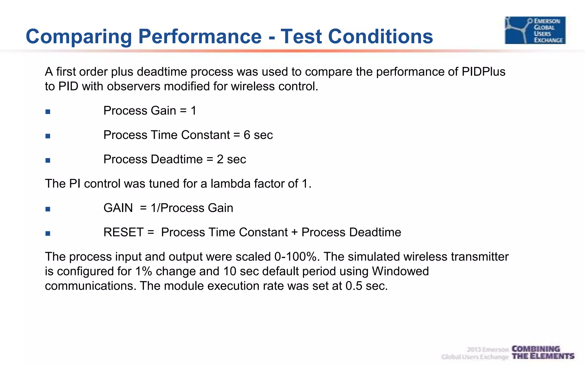Comparing Performance - Test Conditions
A first order plus deadtime process was used to compare the performance of PIDPlus
to PID with observers modified for wireless control.
 Process Gain = 1
 Process Time Constant = 6 sec
 Process Deadtime = 2 sec
The PI control was tuned for a lambda factor of 1.
 GAIN = 1/Process Gain
 RESET = Process Time Constant + Process Deadtime
The process input and output were scaled 0-100%. The simulated wireless transmitter
is configured for 1% change and 10 sec default period using Windowed
communications. The module execution rate was set at 0.5 sec.
 