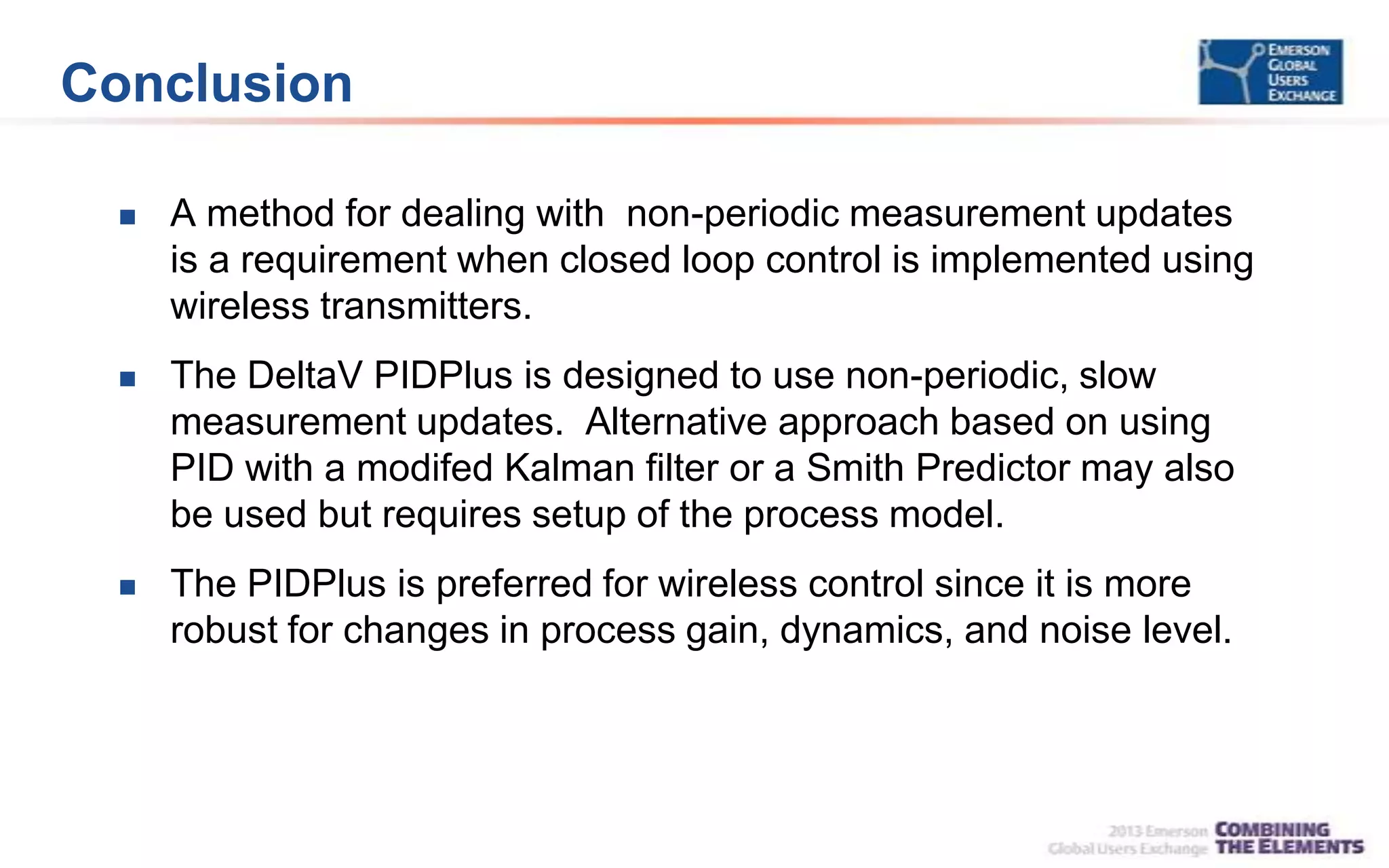 Conclusion
 A method for dealing with non-periodic measurement updates
is a requirement when closed loop control is implemented using
wireless transmitters.
 The DeltaV PIDPlus is designed to use non-periodic, slow
measurement updates. Alternative approach based on using
PID with a modifed Kalman filter or a Smith Predictor may also
be used but requires setup of the process model.
 The PIDPlus is preferred for wireless control since it is more
robust for changes in process gain, dynamics, and noise level.
 
